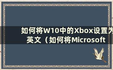 如何将W10中的Xbox设置为英文（如何将Microsoft Xbox设置为中文）